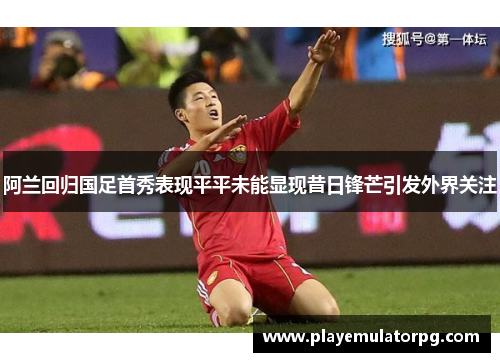 阿兰回归国足首秀表现平平未能显现昔日锋芒引发外界关注 阿兰回归国足首秀表现平平未能显现昔日锋芒引发外界关注