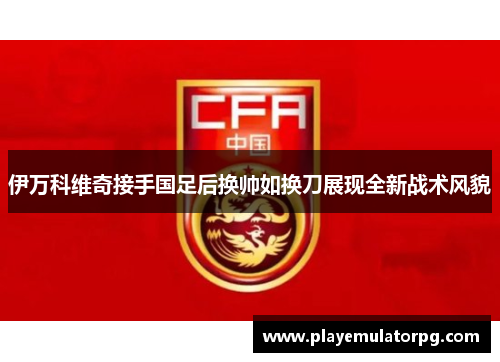 伊万科维奇接手国足后换帅如换刀展现全新战术风貌